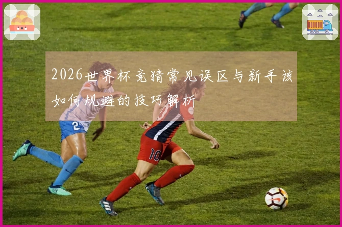 2026世界杯竞猜常见误区与新手该如何规避的技巧解析